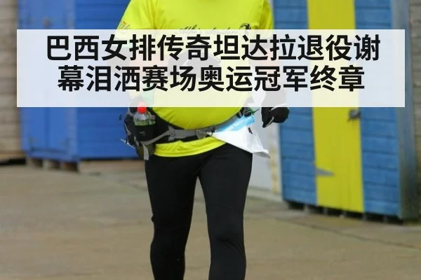 巴西女排传奇坦达拉退役谢幕泪洒赛场奥运冠军终章
